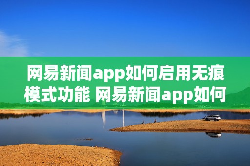 网易新闻app如何启用无痕模式功能 网易新闻app如何启用无痕模式功能呢