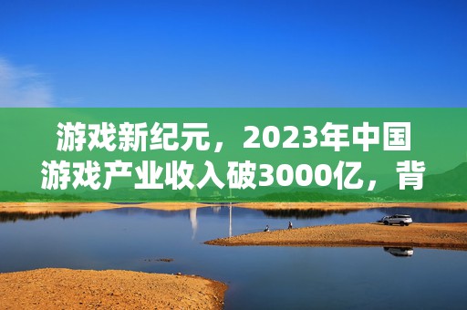 游戏新纪元，2023年中国游戏产业收入破3000亿，背后的创新与机遇