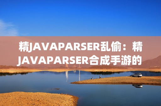 精JAVAPARSER乱偷：精JAVAPARSER合成手游的奇幻冒险之旅