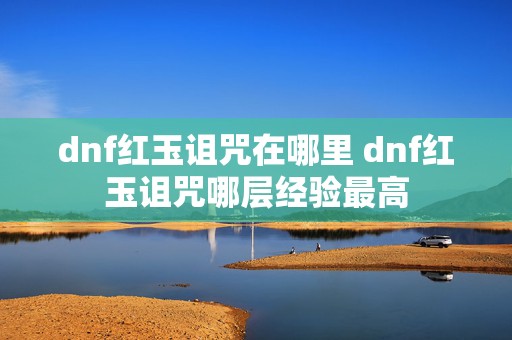 dnf红玉诅咒在哪里 dnf红玉诅咒哪层经验最高