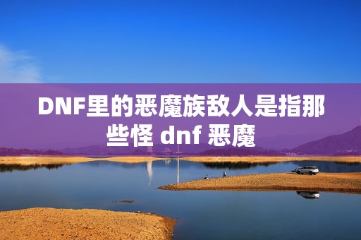 DNF里的恶魔族敌人是指那些怪 dnf 恶魔