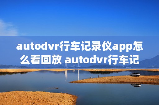 autodvr行车记录仪app怎么看回放 autodvr行车记录仪在手机上怎么看