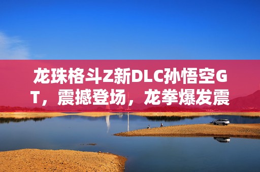 龙珠格斗Z新DLC孙悟空GT，震撼登场，龙拳爆发震撼截图解析