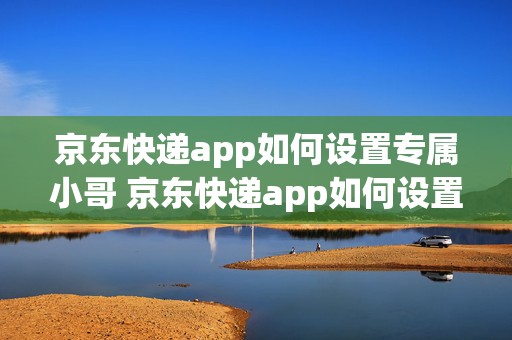 京东快递app如何设置专属小哥 京东快递app如何设置专属小哥送货上门