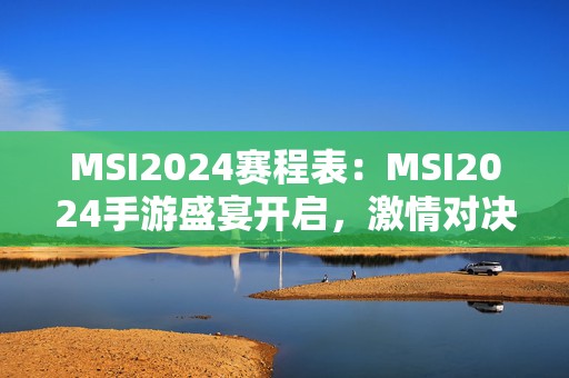 MSI2024赛程表：MSI2024手游盛宴开启，激情对决引爆战场