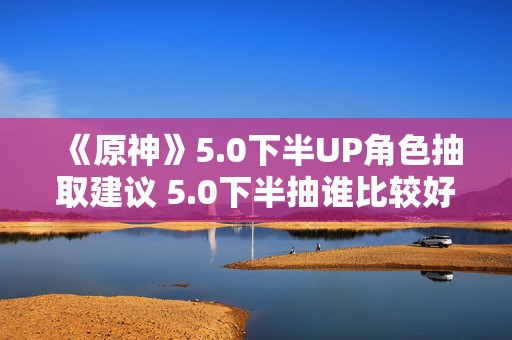 《原神》5.0下半UP角色抽取建议 5.0下半抽谁比较好