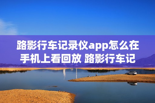 路影行车记录仪app怎么在手机上看回放 路影行车记录仪app怎么在手机上看回放视频