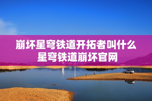 崩坏星穹铁道开拓者叫什么 星穹铁道崩坏官网