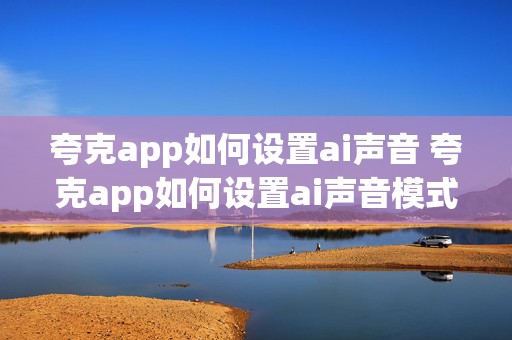 夸克app如何设置ai声音 夸克app如何设置ai声音模式