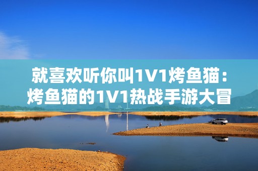 就喜欢听你叫1V1烤鱼猫：烤鱼猫的1V1热战手游大冒险