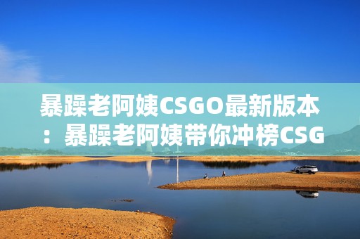 暴躁老阿姨CSGO最新版本：暴躁老阿姨带你冲榜CSGO手游新篇章