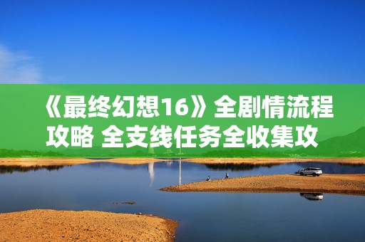 《最终幻想16》全剧情流程攻略 全支线任务全收集攻略