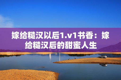 嫁给糙汉以后1.v1书香：嫁给糙汉后的甜蜜人生