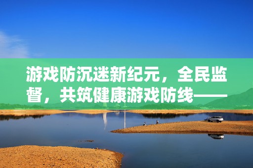 游戏防沉迷新纪元，全民监督，共筑健康游戏防线——游戏企业防沉迷落实情况举报平台震撼上线！