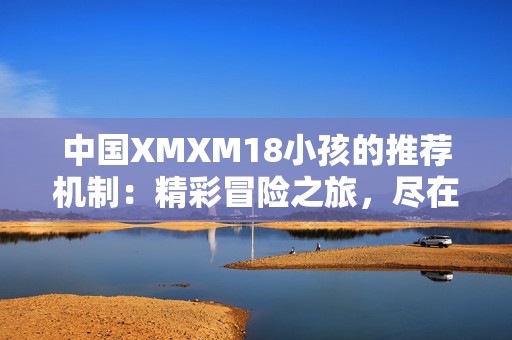 中国XMXM18小孩的推荐机制：精彩冒险之旅，尽在掌中童趣手游