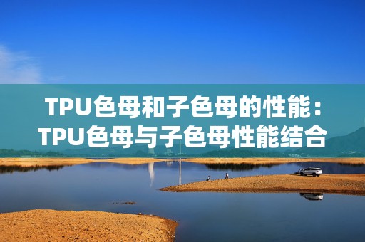 TPU色母和子色母的性能：TPU色母与子色母性能结合探索手游新体验