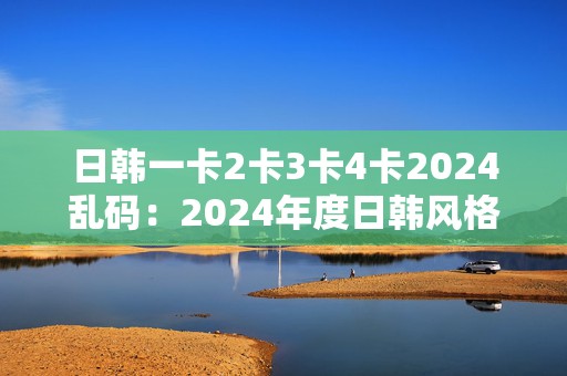 日韩一卡2卡3卡4卡2024乱码：2024年度日韩风格手游卡牌大乱斗创新体验