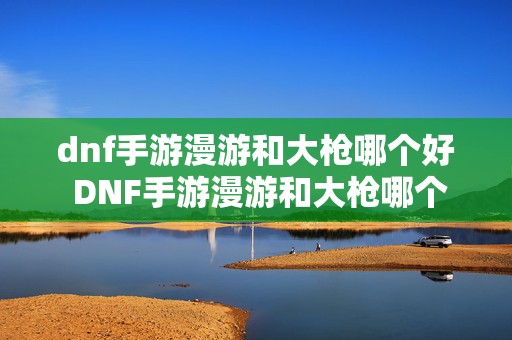 dnf手游漫游和大枪哪个好 DNF手游漫游和大枪哪个厉害