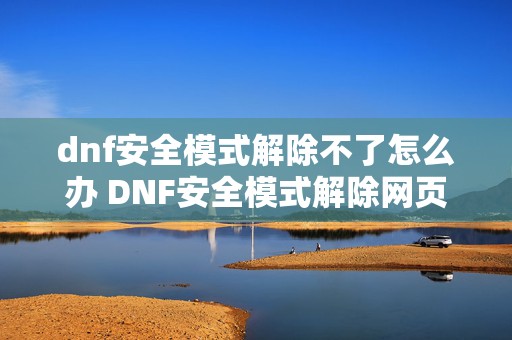 dnf安全模式解除不了怎么办 DNF安全模式解除网页