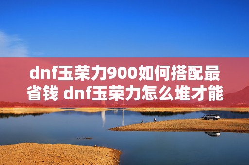 dnf玉荣力900如何搭配最省钱 dnf玉荣力怎么堆才能快速升到700多