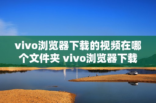 vivo浏览器下载的视频在哪个文件夹 vivo浏览器下载的视频在哪个文件夹位置怎么改