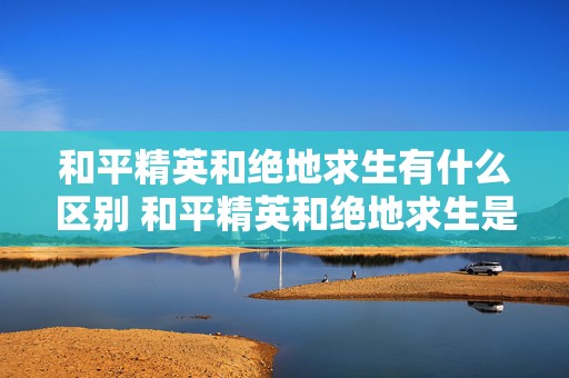 和平精英和绝地求生有什么区别 和平精英和绝地求生是一个公司的吗