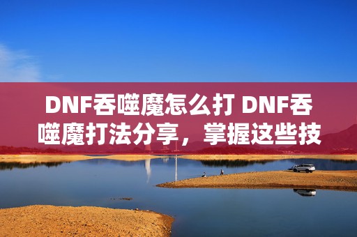 DNF吞噬魔怎么打 DNF吞噬魔打法分享，掌握这些技巧，轻松击败吞噬魔