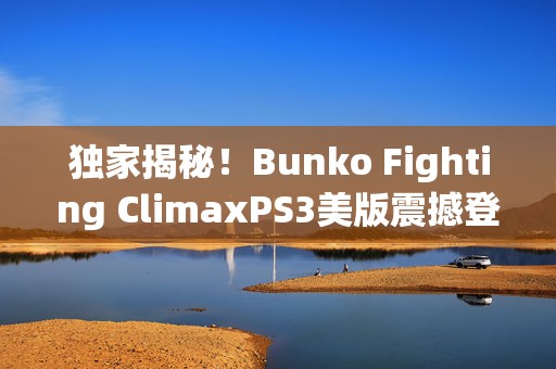 独家揭秘！Bunko Fighting ClimaxPS3美版震撼登陆，动漫迷格斗盛宴开启！