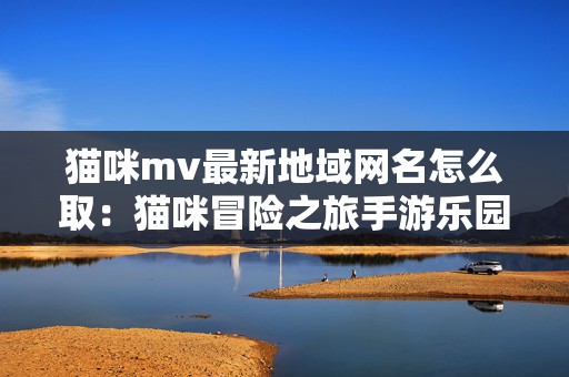 猫咪mv最新地域网名怎么取：猫咪冒险之旅手游乐园探秘