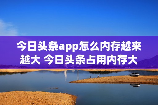 今日头条app怎么内存越来越大 今日头条占用内存大,怎么办