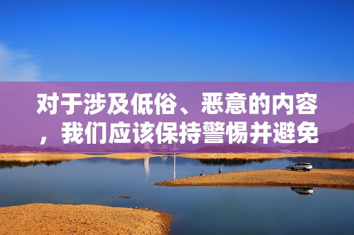 对于涉及低俗、恶意的内容，我们应该保持警惕并避免传播。这类内容可能会对人们造成不良影响，尤其是对青少年的成长环境造成污染。我们应该共同努力，维护一个健康、积极的网络环境，倡导文明上网，拒绝低俗内容。同时，我们也应该建立积极的社交关系，通过正面沟通和交流来增进彼此之间的了解和信任。