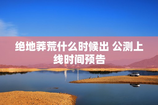 绝地莽荒什么时候出 公测上线时间预告