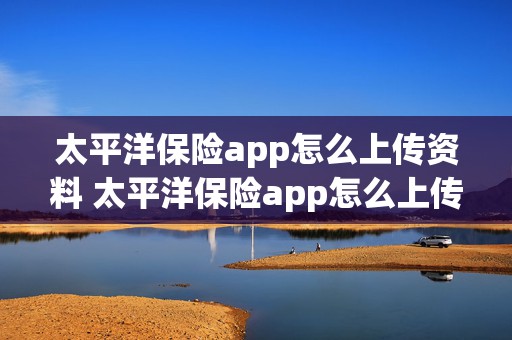 太平洋保险app怎么上传资料 太平洋保险app怎么上传资料照片