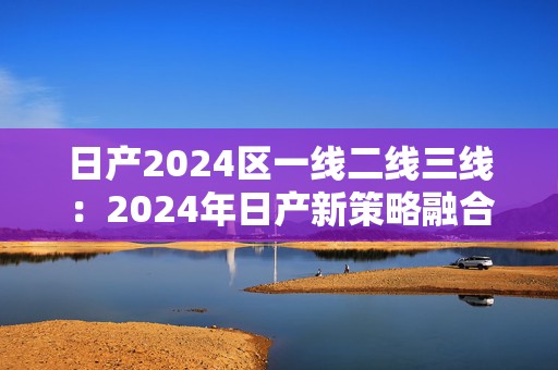 日产2024区一线二线三线：2024年日产新策略融合手游拓展市场潜力