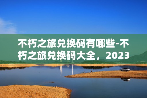 不朽之旅兑换码有哪些-不朽之旅兑换码大全，2023 年最新最全集锦，让你畅游不朽之旅