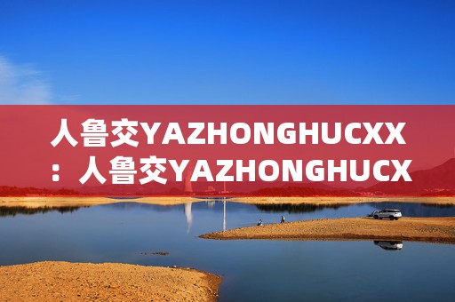 人鲁交YAZHONGHUCXX：人鲁交YAZHONGHUCXX手游新纪元探险之旅