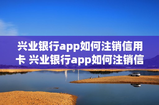 兴业银行app如何注销信用卡 兴业银行app如何注销信用卡业务