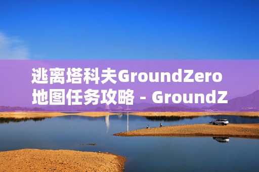 逃离塔科夫GroundZero 地图任务攻略 - GroundZero 任务汇总，成为游戏高手的必备秘籍