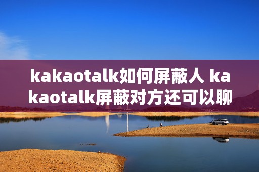 kakaotalk如何屏蔽人 kakaotalk屏蔽对方还可以聊天吗?