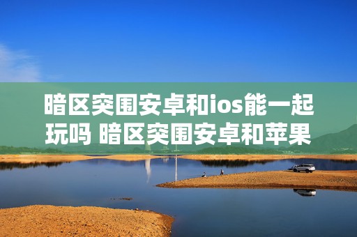 暗区突围安卓和ios能一起玩吗 暗区突围安卓和苹果是一个号吗