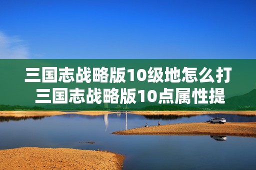 三国志战略版10级地怎么打 三国志战略版10点属性提升有多大