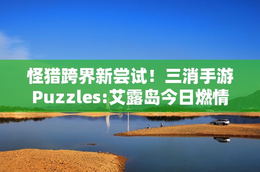 怪猎跨界新尝试！三消手游Puzzles:艾露岛今日燃情登陆，狩猎与解谜的完美碰撞！