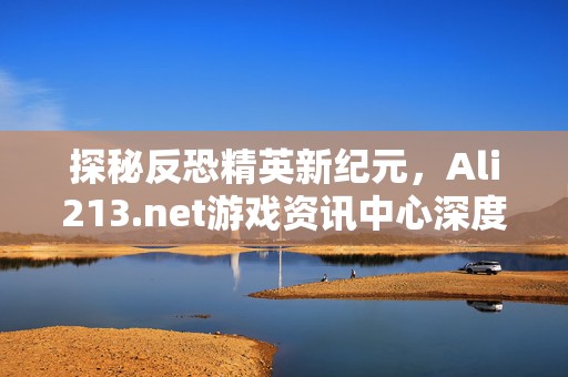 探秘反恐精英新纪元，Ali213.net游戏资讯中心深度解析