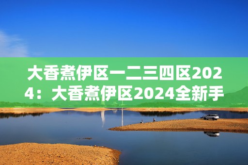 大香煮伊区一二三四区2024：大香煮伊区2024全新手游探险之旅