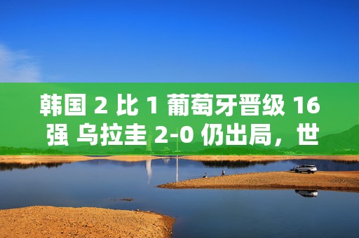 韩国 2 比 1 葡萄牙晋级 16 强 乌拉圭 2-0 仍出局，世界杯冷门频出令人惊叹