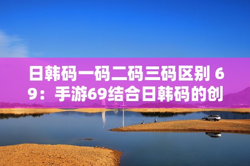 日韩码一码二码三码区别 69：手游69结合日韩码的创新玩法解析