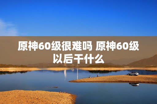 原神60级很难吗 原神60级以后干什么