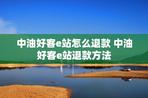 中油好客e站怎么退款 中油好客e站退款方法