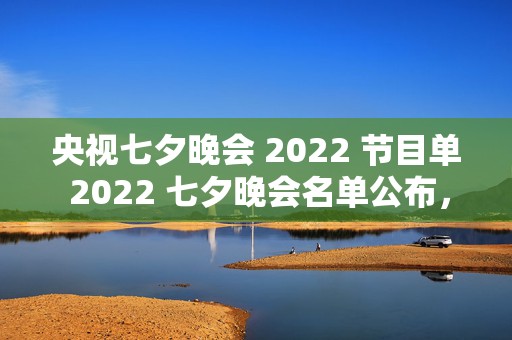 央视七夕晚会 2022 节目单 2022 七夕晚会名单公布，浪漫七夕夜，璀璨星光耀