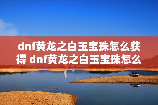 dnf黄龙之白玉宝珠怎么获得 dnf黄龙之白玉宝珠怎么制作